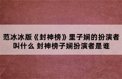 范冰冰版《封神榜》里子娴的扮演者叫什么 封神榜子娴扮演者是谁